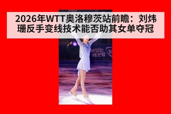 2026年WTT奥洛穆茨站前瞻:刘炜珊反手变线技术能否助其女单夺冠