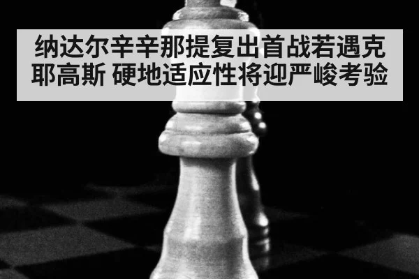 纳达尔辛辛那提复出首战若遇克耶高斯 硬地适应性将迎严峻考验